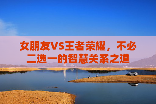 女朋友VS王者荣耀，不必二选一的智慧关系之道