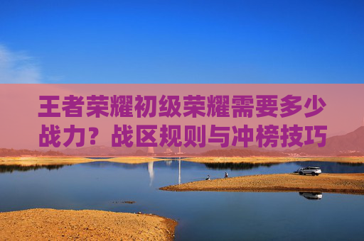 王者荣耀初级荣耀需要多少战力？战区规则与冲榜技巧一文拆解
