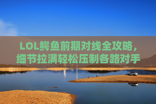 LOL鳄鱼前期对线全攻略，细节拉满轻松压制各路对手