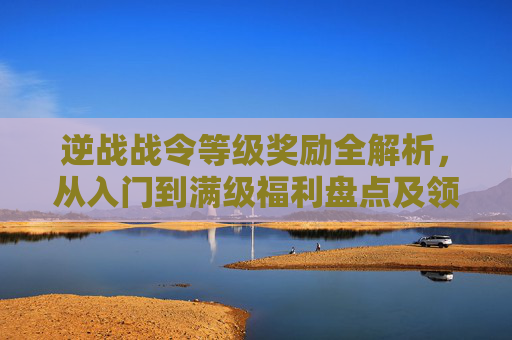 逆战战令等级奖励全解析，从入门到满级福利盘点及领取指南