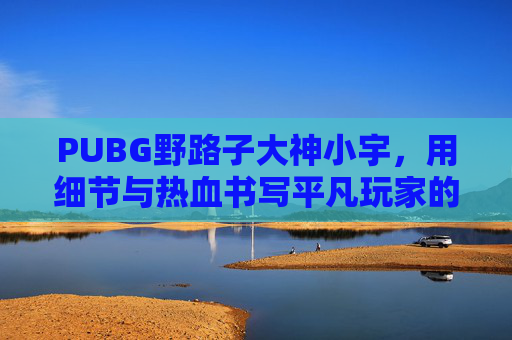 PUBG野路子大神小宇，用细节与热血书写平凡玩家的绝地传奇