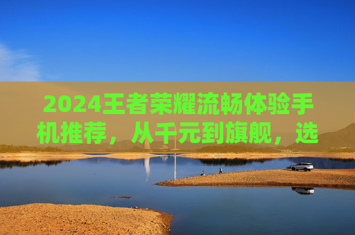 2024王者荣耀流畅体验手机推荐，从千元到旗舰，选对手机上分更容易