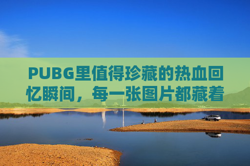 PUBG里值得珍藏的热血回忆瞬间，每一张图片都藏着激情与记忆