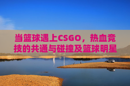 当篮球遇上CSGO，热血竞技的共通与碰撞及篮球明星周琦的大学归属