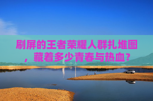 刷屏的王者荣耀人群扎堆图，藏着多少青春与热血？