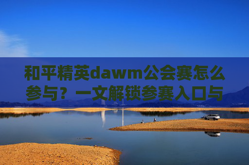 和平精英dawm公会赛怎么参与？一文解锁参赛入口与玩法指南