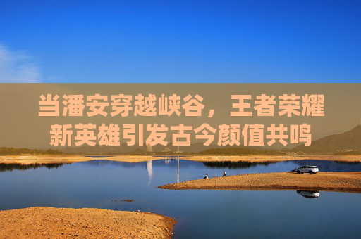 当潘安穿越峡谷，王者荣耀新英雄引发古今颜值共鸣