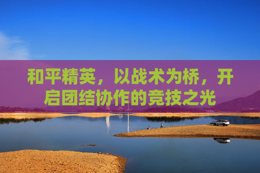 和平精英，以战术为桥，开启团结协作的竞技之光