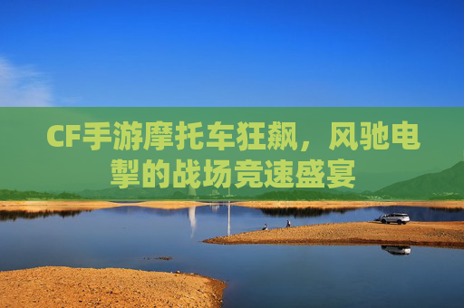 CF手游摩托车狂飙，风驰电掣的战场竞速盛宴