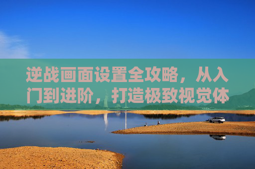 逆战画面设置全攻略，从入门到进阶，打造极致视觉体验