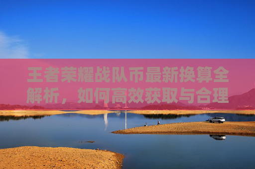 王者荣耀战队币最新换算全解析，如何高效获取与合理使用？