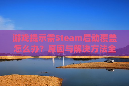 游戏提示需Steam启动覆盖怎么办？原因与解决方法全解析（含覆盖设定未启用处理）