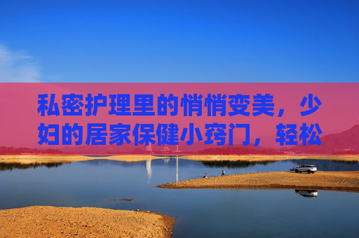 私密护理里的悄悄变美,少妇的居家保健小窍门,轻松掌握让健康与美丽悄然绽放