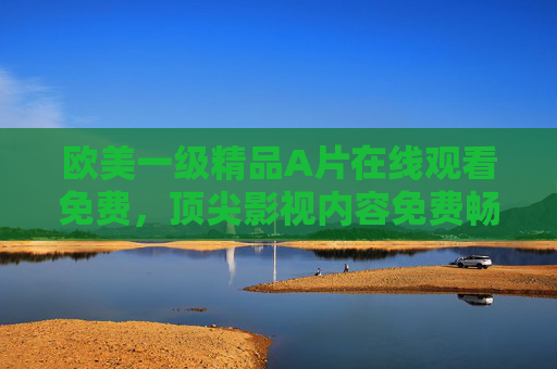 欧美一级精品A片在线观看免费,顶尖影视内容免费畅享,解锁娱乐新境界
