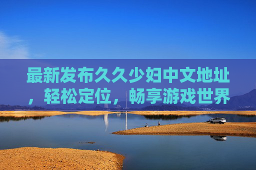 最新发布久久少妇中文地址,轻松定位,畅享游戏世界,最新资源尽在掌握