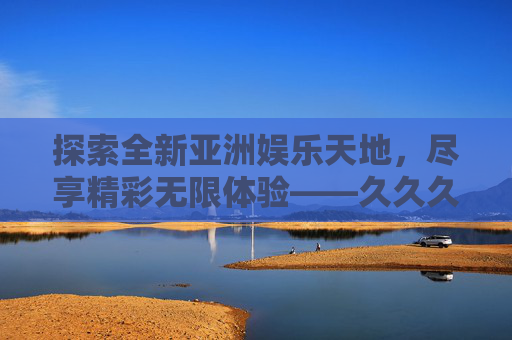 探索全新亚洲娱乐天地,尽享精彩无限体验——久久久亚洲网址引领文化娱乐新潮流