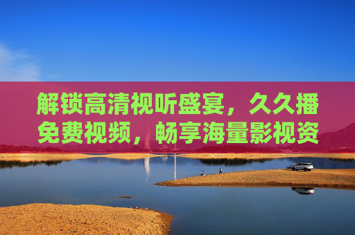 解锁高清视听盛宴,久久播免费视频,畅享海量影视资源与独家福利