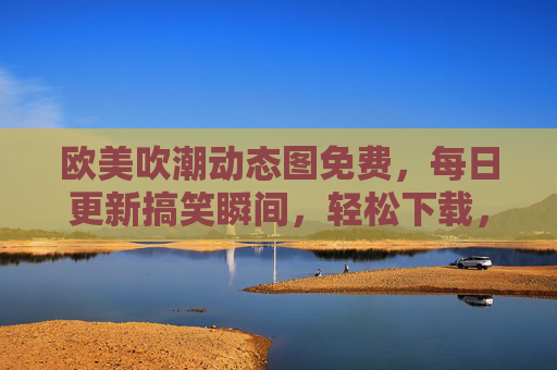 欧美吹潮动态图免费,每日更新搞笑瞬间,轻松下载,资源丰富!