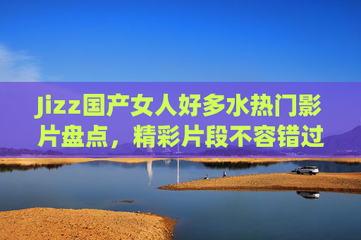 Jizz国产女人好多水热门影片盘点,精彩片段不容错过,立即加入观看!