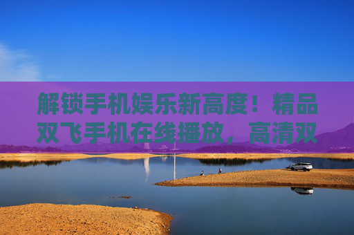 解锁手机娱乐新高度!精品双飞手机在线播放,高清双人互动游戏,精彩纷呈,即刻体验无限乐趣