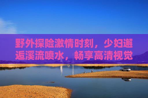 野外探险激情时刻,少妇邂逅溪流喷水,畅享高清视觉盛宴——自然与激情的完美融合