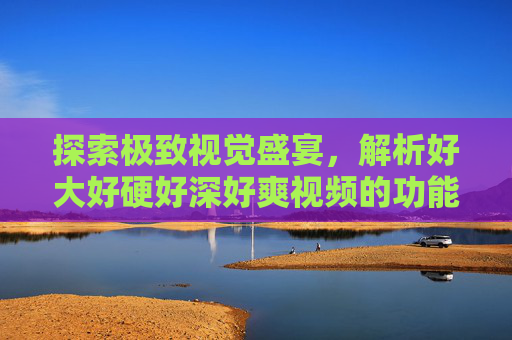 探索极致视觉盛宴,解析好大好硬好深好爽视频的功能与畅快体验
