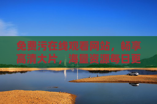 免费污在线观看网站，畅享高清大片，海量资源每日更新，精彩不容错过！