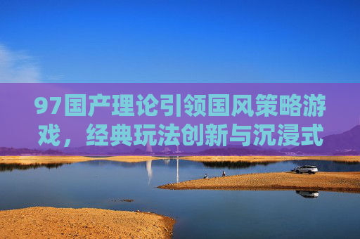 97国产理论引领国风策略游戏，经典玩法创新与沉浸式体验升级的实践路径