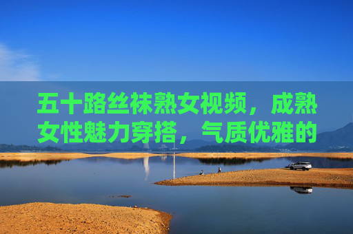 五十路丝袜熟女视频，成熟女性魅力穿搭，气质优雅的时尚典范与指南