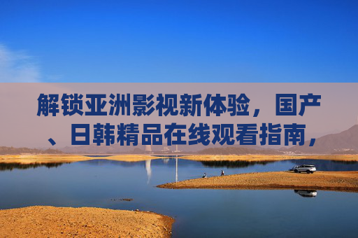 解锁亚洲影视新体验，国产、日韩精品在线观看指南，告别乱码，轻松畅享精彩内容