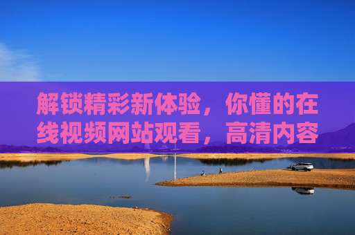 解锁精彩新体验，你懂的在线视频网站观看，高清内容尽在掌握