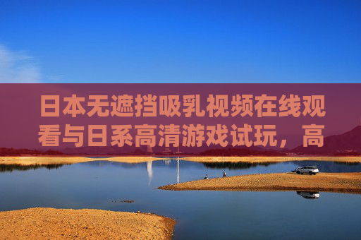 日本无遮挡吸乳视频在线观看与日系高清游戏试玩，高清体验与沉浸式互动指南