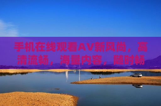 手机在线观看AV新风尚，高清流畅，海量内容，随时畅享私密时光