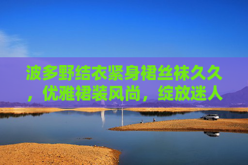 波多野结衣紧身裙丝袜久久，优雅裙装风尚，绽放迷人魅力时刻