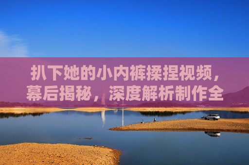 扒下她的小内裤揉捏视频，幕后揭秘，深度解析制作全流程与独家花絮