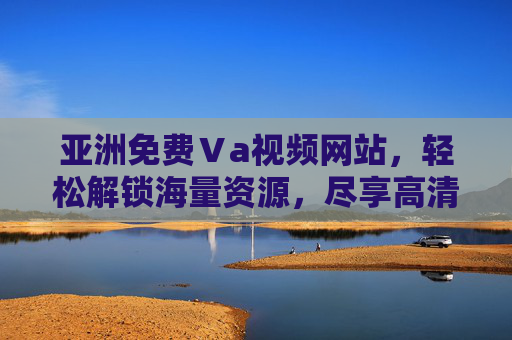 亚洲免费Ⅴa视频网站，轻松解锁海量资源，尽享高清画质盛宴
