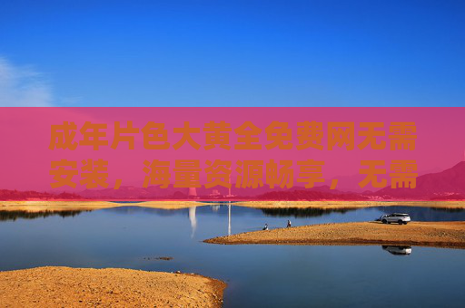 成年片色大黄全免费网无需安装，海量资源畅享，无需安装即刻体验无限精彩！