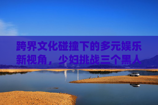 跨界文化碰撞下的多元娱乐新视角，少妇挑战三个黑人惨叫4p的趣味探索