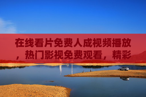 在线看片免费人成视频播放，热门影视免费观看，精彩内容随心点播，畅享无限娱乐盛宴
