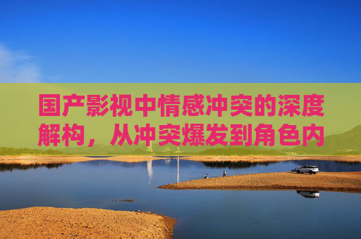 国产影视中情感冲突的深度解构，从冲突爆发到角色内心转变的叙事逻辑