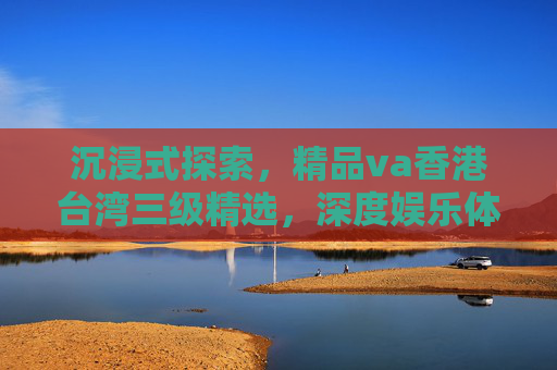 沉浸式探索，精品va香港台湾三级精选，深度娱乐体验，不容错过的视听盛宴