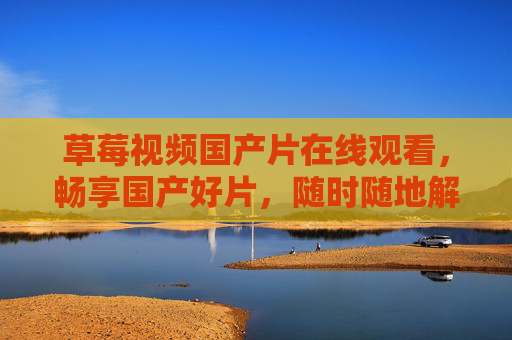 草莓视频国产片在线观看，畅享国产好片，随时随地解锁优质影视盛宴