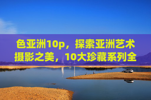 色亚洲10p，探索亚洲艺术摄影之美，10大珍藏系列全揭秘——解码东方影像的千年魅力与当代表达