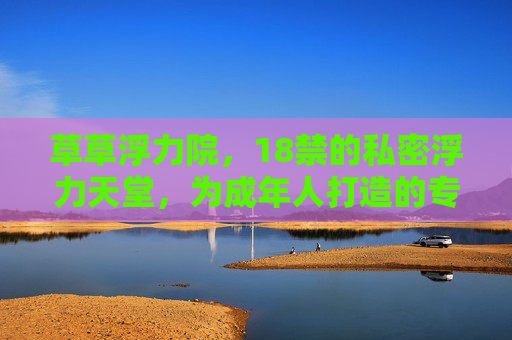 草草浮力院，18禁的私密浮力天堂，为成年人打造的专属福利与惊喜体验