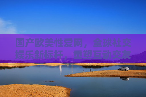 国产欧美性爱网，全球社交娱乐新标杆，重塑互动交友体验