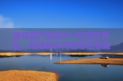 解锁国产杨幂AⅤ在线新体验，明星精彩内容尽在掌握，优质资源等你发现！