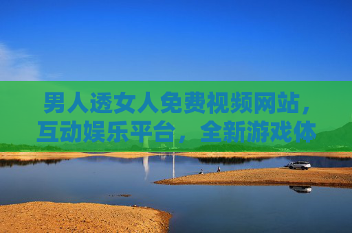 男人透女人免费视频网站，互动娱乐平台，全新游戏体验等你来挑战！