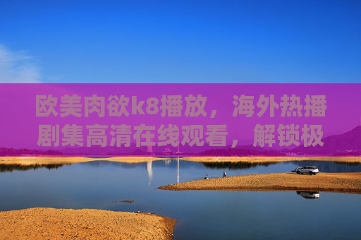 欧美肉欲k8播放，海外热播剧集高清在线观看，解锁极致视听盛宴
