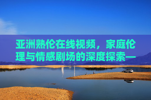 亚洲熟伦在线视频，家庭伦理与情感剧场的深度探索——情感剧场在线与影视资源库的全面解析