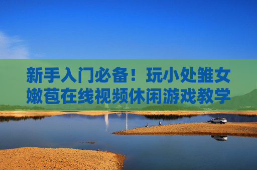 新手入门必备！玩小处雏女嫩苞在线视频休闲游戏教学指南——从零开始轻松上手